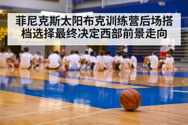 菲尼克斯太阳布克训练营后场搭档选择最终决定西部前景走向