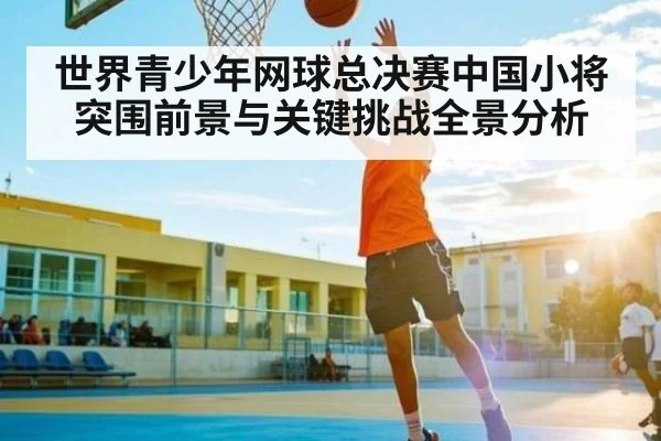 世界青少年网球总决赛中国小将突围前景与关键挑战全景分析