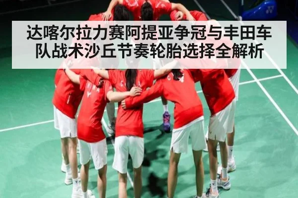 达喀尔拉力赛阿提亚争冠与丰田车队战术沙丘节奏轮胎选择全解析