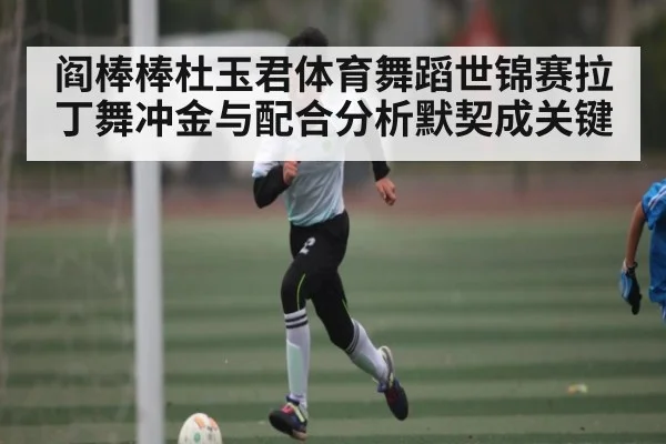 阎棒棒杜玉君体育舞蹈世锦赛拉丁舞冲金与配合分析默契成关键